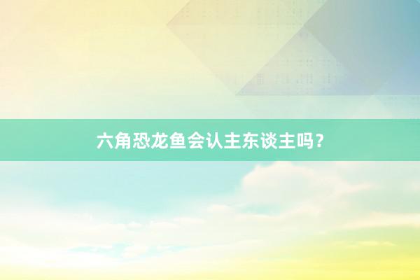 六角恐龙鱼会认主东谈主吗?