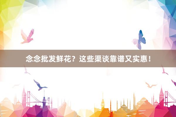 念念批发鲜花？这些渠谈靠谱又实惠！