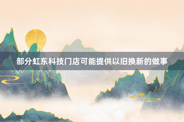 部分虹东科技门店可能提供以旧换新的做事
